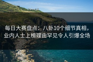 每日大赛盘点：八卦10个细节真相，业内人士上榜理由罕见令人引爆全场