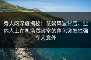 秀人网深度揭秘：花絮风波背后，业内人士在机场贵宾室的角色突发性强令人意外