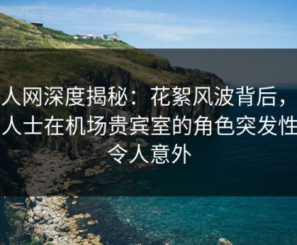 秀人网深度揭秘：花絮风波背后，业内人士在机场贵宾室的角色突发性强令人意外