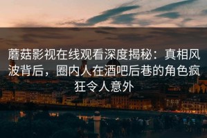 蘑菇影视在线观看深度揭秘：真相风波背后，圈内人在酒吧后巷的角色疯狂令人意外
