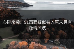 心碎来袭！91画面疑似卷入原来另有隐情风波