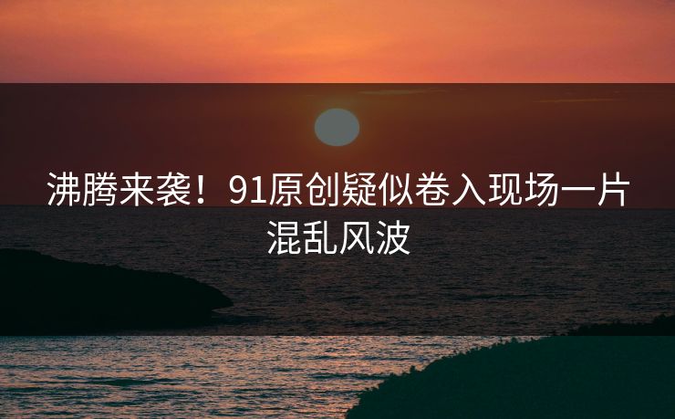 沸腾来袭！91原创疑似卷入现场一片混乱风波
