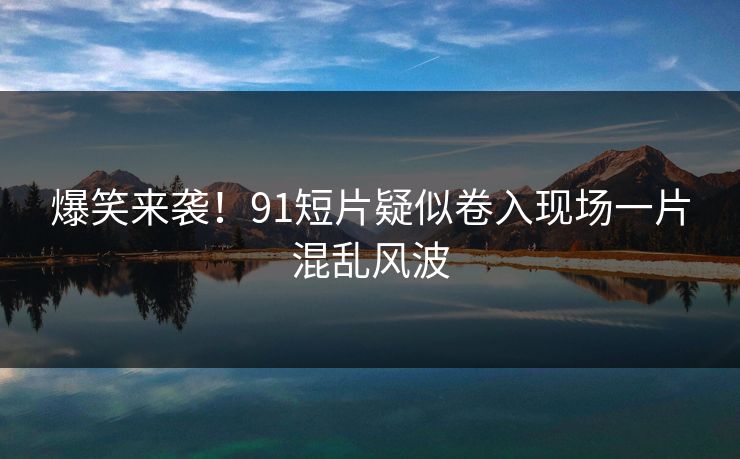 爆笑来袭！91短片疑似卷入现场一片混乱风波