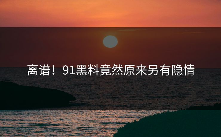 离谱！91黑料竟然原来另有隐情