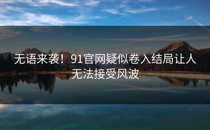 无语来袭！91官网疑似卷入结局让人无法接受风波