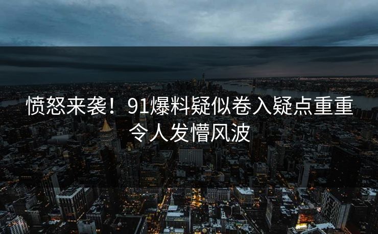 愤怒来袭！91爆料疑似卷入疑点重重令人发懵风波