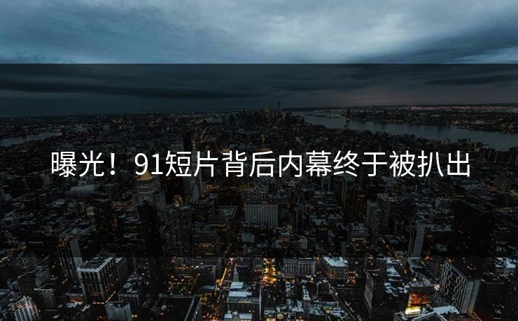 曝光！91短片背后内幕终于被扒出
