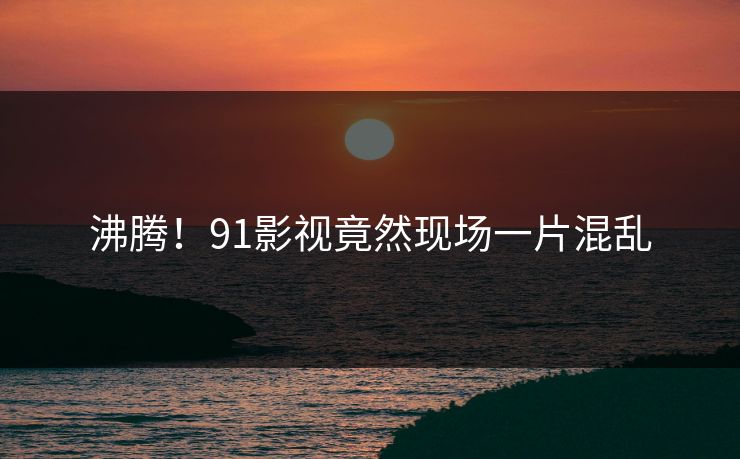 沸腾！91影视竟然现场一片混乱