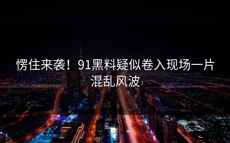 愣住来袭！91黑料疑似卷入现场一片混乱风波