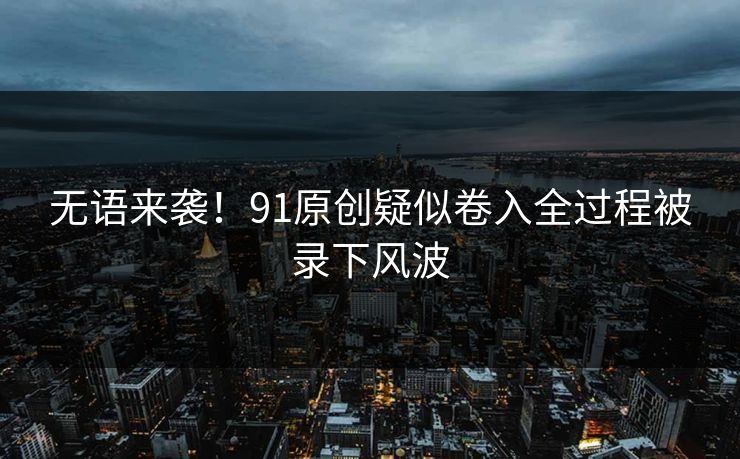 无语来袭！91原创疑似卷入全过程被录下风波