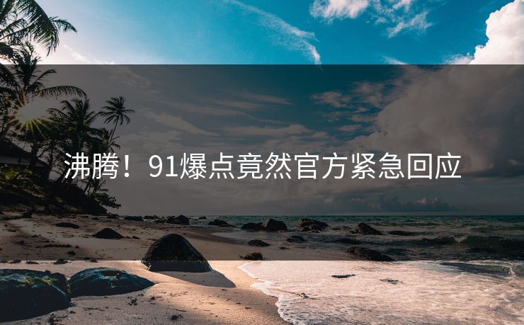 沸腾！91爆点竟然官方紧急回应