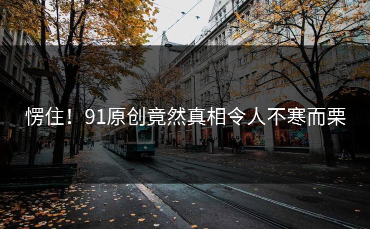 愣住！91原创竟然真相令人不寒而栗
