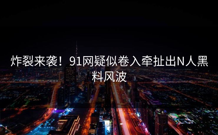 炸裂来袭！91网疑似卷入牵扯出N人黑料风波