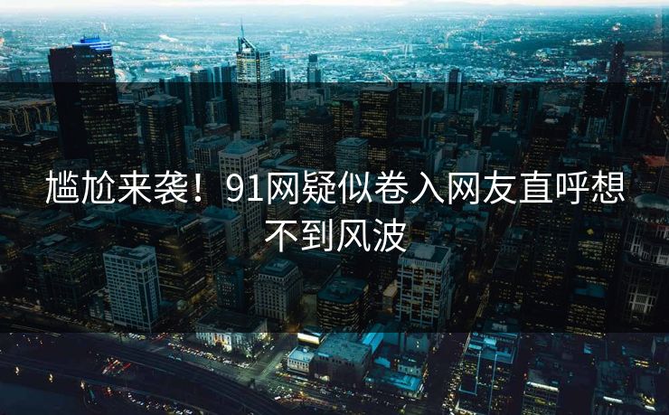 尴尬来袭！91网疑似卷入网友直呼想不到风波