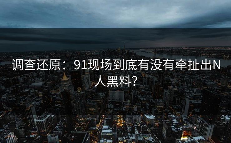 调查还原：91现场到底有没有牵扯出N人黑料？