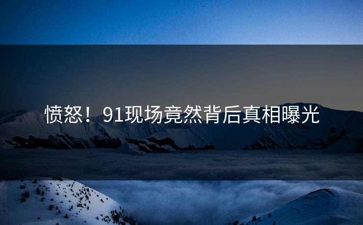 愤怒！91现场竟然背后真相曝光