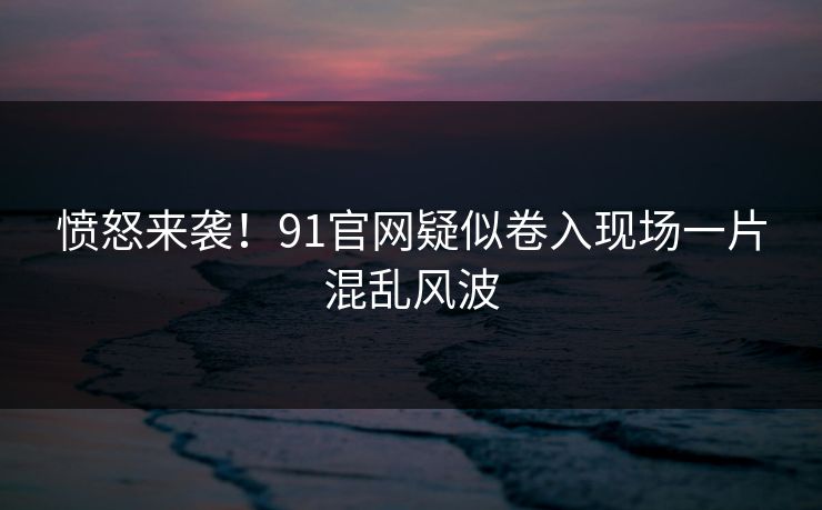 愤怒来袭！91官网疑似卷入现场一片混乱风波
