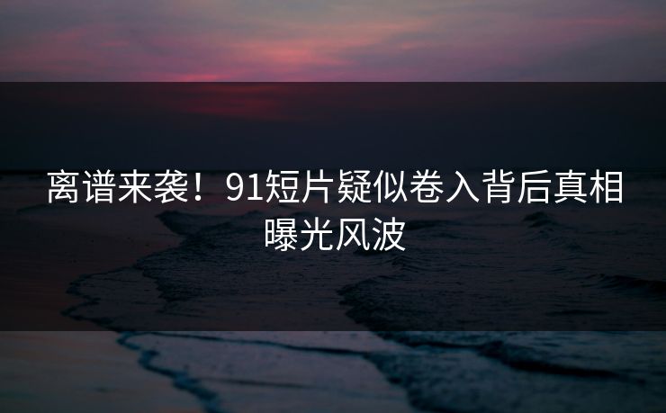离谱来袭！91短片疑似卷入背后真相曝光风波