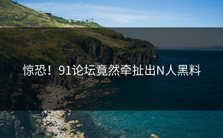 惊恐！91论坛竟然牵扯出N人黑料