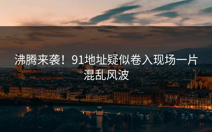 沸腾来袭！91地址疑似卷入现场一片混乱风波