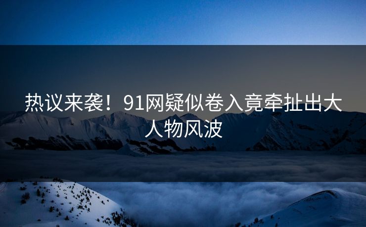 热议来袭！91网疑似卷入竟牵扯出大人物风波