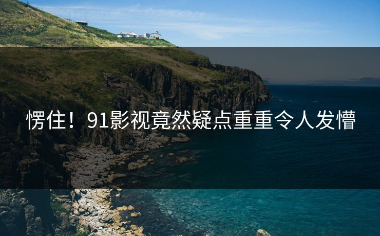 愣住！91影视竟然疑点重重令人发懵