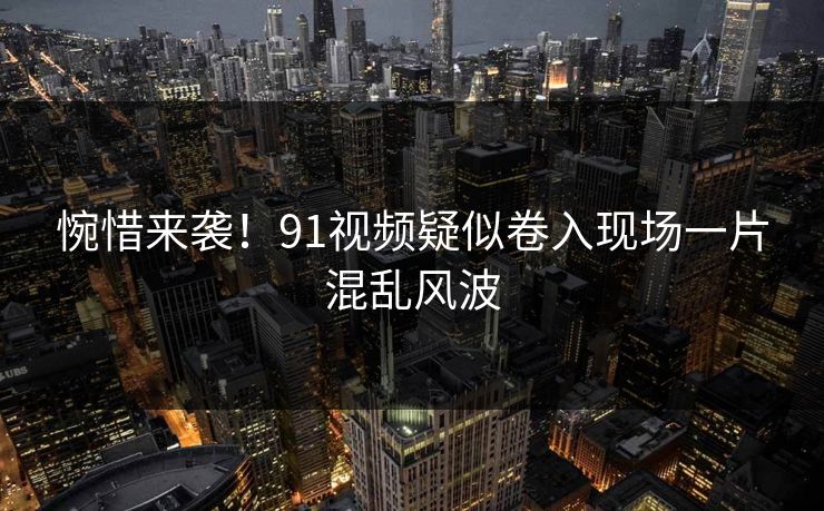 惋惜来袭！91视频疑似卷入现场一片混乱风波