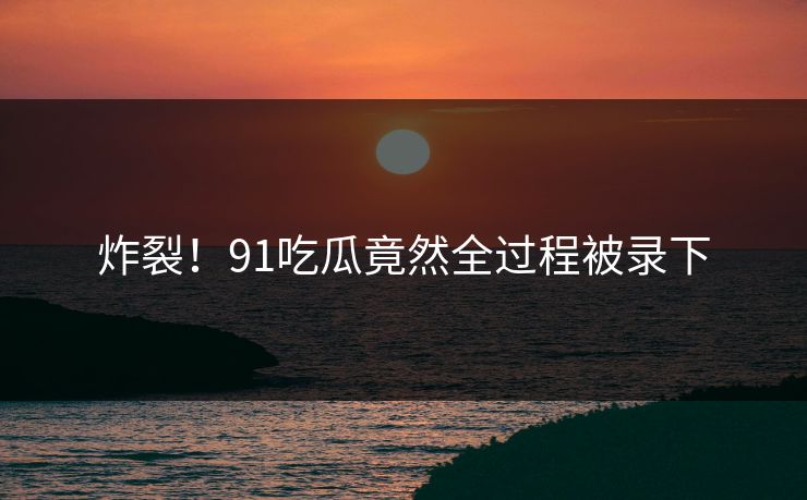 炸裂！91吃瓜竟然全过程被录下