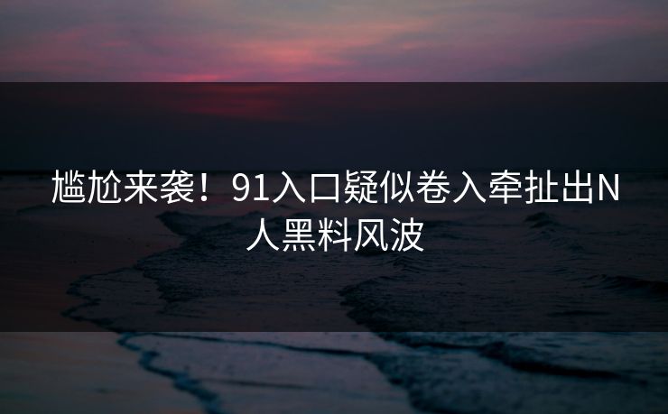 尴尬来袭！91入口疑似卷入牵扯出N人黑料风波