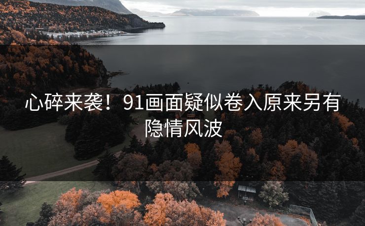 心碎来袭！91画面疑似卷入原来另有隐情风波