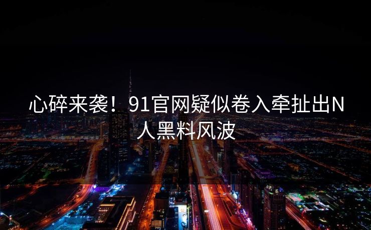 心碎来袭！91官网疑似卷入牵扯出N人黑料风波