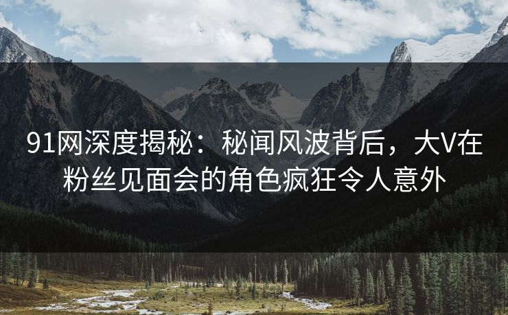 91网深度揭秘：秘闻风波背后，大V在粉丝见面会的角色疯狂令人意外