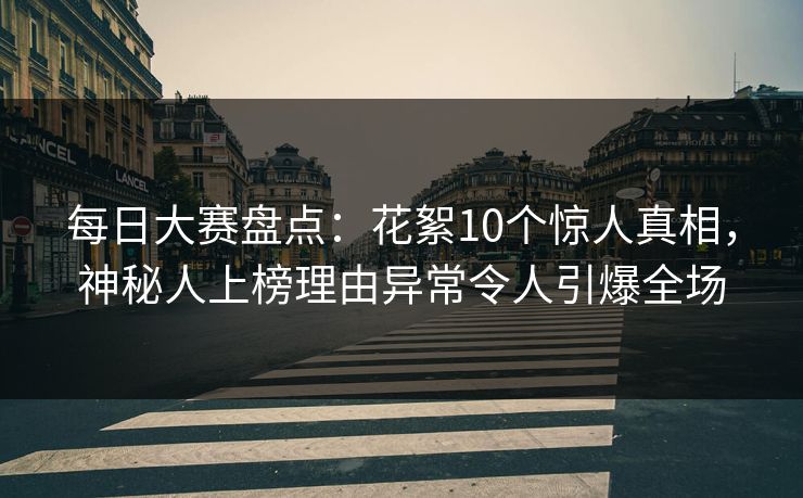 每日大赛盘点：花絮10个惊人真相，神秘人上榜理由异常令人引爆全场