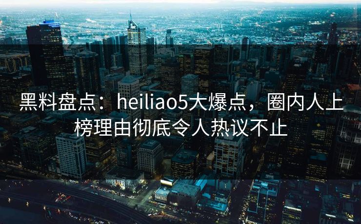 黑料盘点：heiliao5大爆点，圈内人上榜理由彻底令人热议不止
