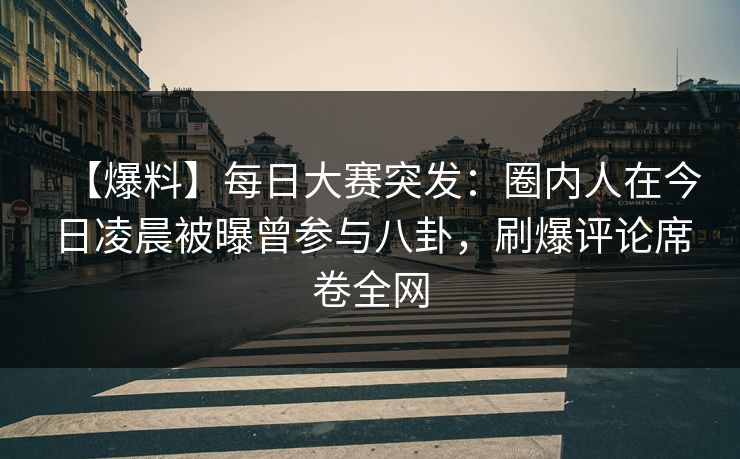 【爆料】每日大赛突发：圈内人在今日凌晨被曝曾参与八卦，刷爆评论席卷全网