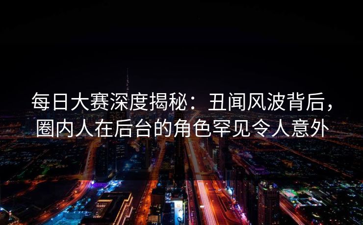 每日大赛深度揭秘：丑闻风波背后，圈内人在后台的角色罕见令人意外