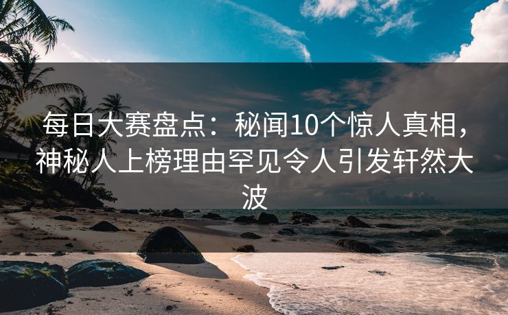 每日大赛盘点：秘闻10个惊人真相，神秘人上榜理由罕见令人引发轩然大波