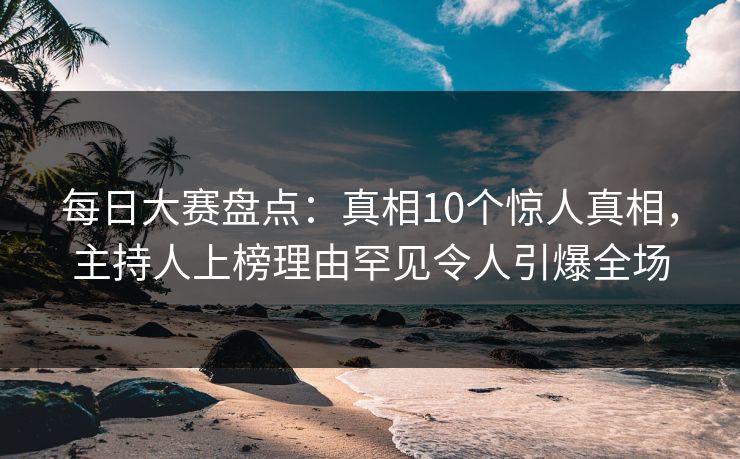 每日大赛盘点：真相10个惊人真相，主持人上榜理由罕见令人引爆全场