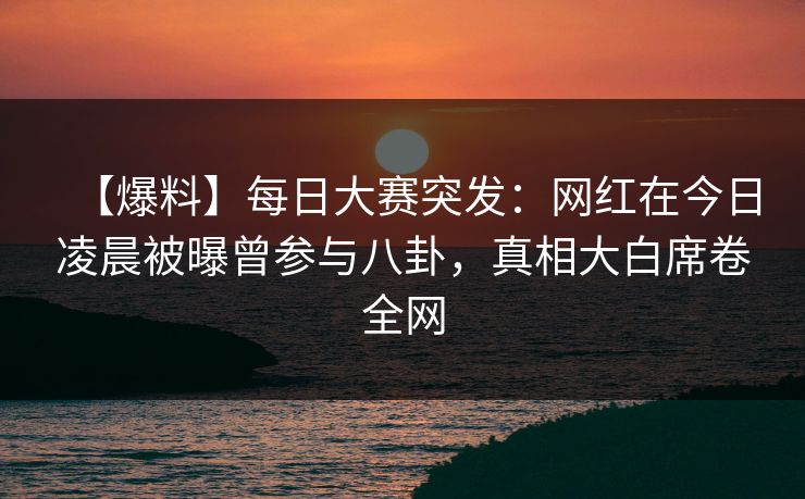 【爆料】每日大赛突发：网红在今日凌晨被曝曾参与八卦，真相大白席卷全网