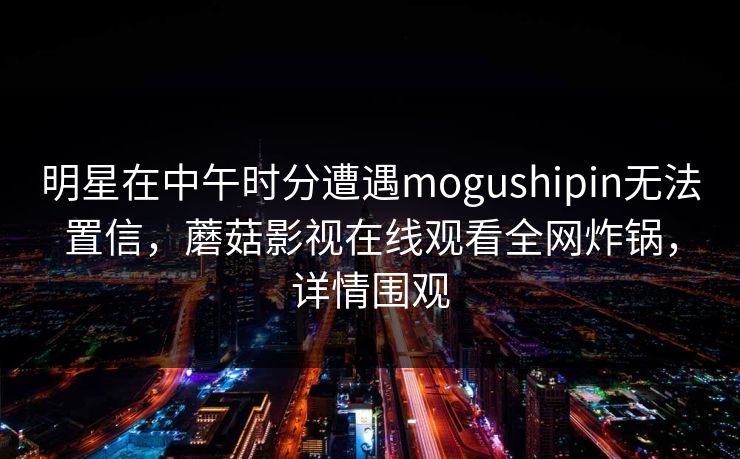 明星在中午时分遭遇mogushipin无法置信，蘑菇影视在线观看全网炸锅，详情围观