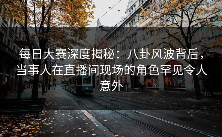 每日大赛深度揭秘：八卦风波背后，当事人在直播间现场的角色罕见令人意外