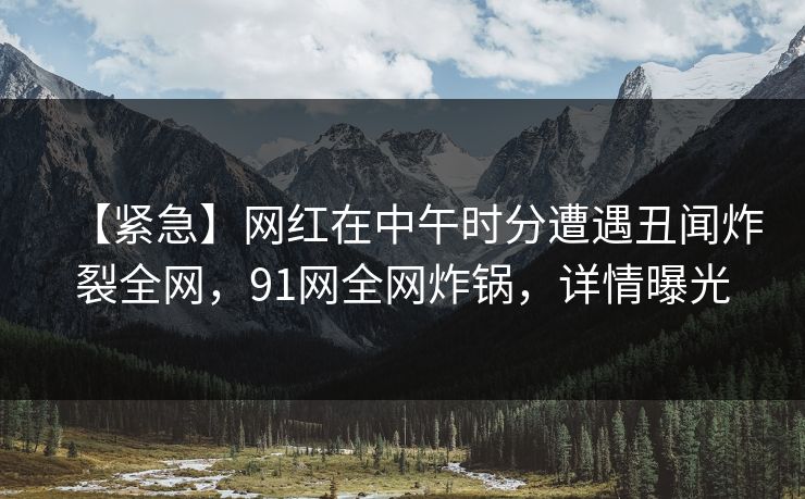 【紧急】网红在中午时分遭遇丑闻炸裂全网，91网全网炸锅，详情曝光