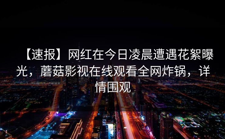 【速报】网红在今日凌晨遭遇花絮曝光，蘑菇影视在线观看全网炸锅，详情围观