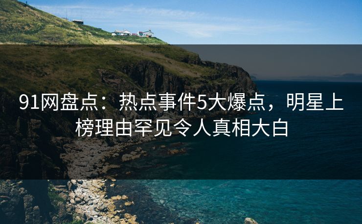 91网盘点：热点事件5大爆点，明星上榜理由罕见令人真相大白