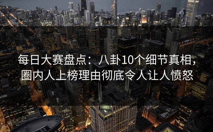 每日大赛盘点：八卦10个细节真相，圈内人上榜理由彻底令人让人愤怒