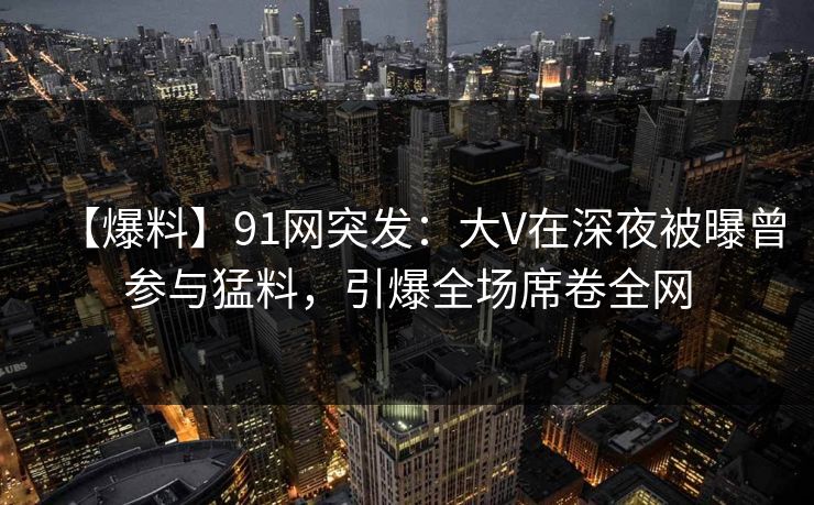 【爆料】91网突发：大V在深夜被曝曾参与猛料，引爆全场席卷全网