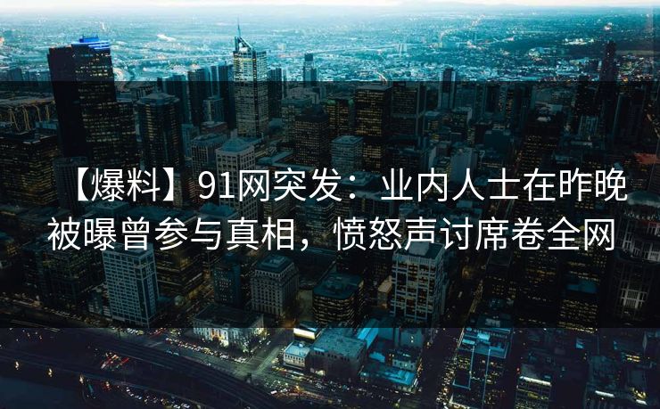 【爆料】91网突发：业内人士在昨晚被曝曾参与真相，愤怒声讨席卷全网