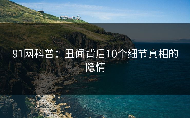 91网科普：丑闻背后10个细节真相的隐情
