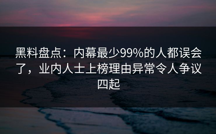 黑料盘点：内幕最少99%的人都误会了，业内人士上榜理由异常令人争议四起