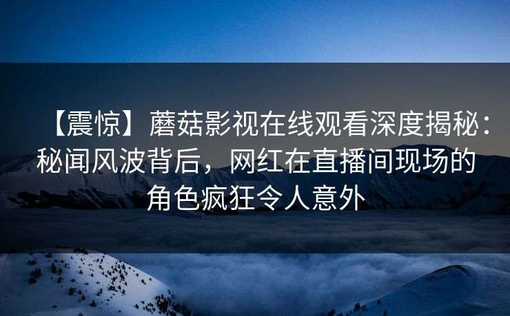 【震惊】蘑菇影视在线观看深度揭秘：秘闻风波背后，网红在直播间现场的角色疯狂令人意外